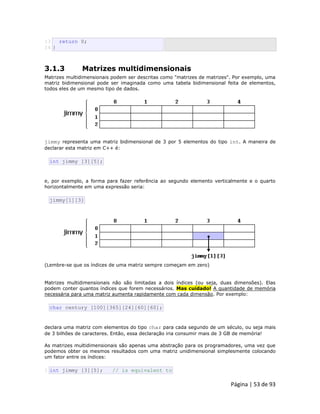 Página | 53 de 93 
13 14 return 0; } 
3.1.3 Matrizes multidimensionais Matrizes multidimensionais podem ser descritas como "matrizes de matrizes". Por exemplo, uma matriz bidimensional pode ser imaginada como uma tabela bidimensional feita de elementos, todos eles de um mesmo tipo de dados. 
jimmy representa uma matriz bidimensional de 3 por 5 elementos do tipo int. A maneira de declarar esta matriz em C++ é: 
int jimmy [3][5]; e, por exemplo, a forma para fazer referência ao segundo elemento verticalmente e o quarto horizontalmente em uma expressão seria: 
jimmy[1][3] 
(Lembre-se que os índices de uma matriz sempre começam em zero) Matrizes multidimensionais não são limitadas a dois índices (ou seja, duas dimensões). Elas podem conter quantos índices que forem necessários. Mas cuidado! A quantidade de memória necessária para uma matriz aumenta rapidamente com cada dimensão. Por exemplo: 
char century [100][365][24][60][60]; declara uma matriz com elementos do tipo char para cada segundo de um século, ou seja mais de 3 bilhões de caracteres. Então, essa declaração iria consumir mais de 3 GB de memória! As matrizes multidimensionais são apenas uma abstração para os programadores, uma vez que podemos obter os mesmos resultados com uma matriz unidimensional simplesmente colocando um fator entre os índices: 
1 int jimmy [3][5]; // is equivalent to  
