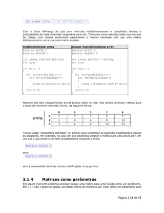 Página | 54 de 93 
2 int jimmy [15]; // (3 * 5 = 15) Com a única diferença de que com matrizes multidimensionais o compilador lembra a profundidade de cada dimensão imaginária para nós. Tomemos como exemplo estes dois trechos de código, com ambos produzindo exatamente o mesmo resultado. Um usa uma matriz bidimensional e outra usa uma matriz simples: multidimensional array pseudo-multidimensional array 
#define WIDTH 5 
#define HEIGHT 3 
int jimmy [HEIGHT][WIDTH]; 
int n,m; 
int main () 
{ 
for (n=0;n<HEIGHT;n++) 
for (m=0;m<WIDTH;m++) 
{ 
jimmy[n][m]=(n+1)*(m+1); 
} 
return 0; 
} 
#define WIDTH 5 
#define HEIGHT 3 
int jimmy [HEIGHT * WIDTH]; 
int n,m; 
int main () 
{ 
for (n=0;n<HEIGHT;n++) 
for (m=0;m<WIDTH;m++) 
{ 
jimmy[n*WIDTH+m]=(n+1)*(m+1); 
} 
return 0; 
} Nenhum dos dois códigos-fontes acima produz saída na tela, mas ambos atribuem valores para o bloco de memória chamado Jimmy, da seguinte forma: 
Temos usado "constantes definidas" (# define) para simplificar as possíveis modificações futuras do programa. Por exemplo, no caso em que decidimos ampliar a matriz para uma altura de 4 em vez dos 3 que poderia ser feito simplesmente mudando a linha: 
#define HEIGHT 3 para: 
#define HEIGHT 4 sem a necessidade de fazer outras modificações no programa. 
3.1.4 Matrizes como parâmetros Em algum momento podemos precisar passar uma matriz para uma função como um parâmetro. Em C++ não é possível passar um bloco inteiro de memória por valor como um parâmetro para  