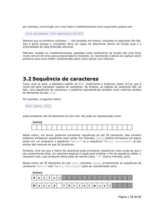 Página | 56 de 93 
por exemplo, uma função com uma matriz multidimensional como argumento poderia ser: 
void procedure (int myarray[][3][4]) Observe que os primeiros colchetes [] são deixados em branco, enquanto os seguintes não são. Isto é assim porque o compilador deve ser capaz de determinar dentro da função qual é a profundidade de cada dimensão adicional. Matrizes, simples ou multidimensionais, passadas como parâmetros da função são uma fonte muito comum de erros para programadores iniciantes. Eu recomendo a leitura do capítulo sobre ponteiros para uma melhor compreensão sobre como operar com matrizes. 
3.2 Sequência de caracteres Como você já sabe, a biblioteca padrão do C++ implementa a poderosa classe string, que é muito útil para manipular cadeias de caracteres. No entanto, as cadeias de caracteres são, de fato, uma sequências de caracteres, e podemos representá-las também como matrizes simples de elementos do tipo char. Por exemplo, a seguinte matriz: 
char jenny [20]; pode armazenar até 20 elementos do tipo char. Ele pode ser representado como: 
Nesta matriz, em teoria, podemos armazenar sequências de até 20 caracteres. Mas também podemos armazenar sequências mais curtas. Por exemplo, jenny poderia armazenar em algum ponto em um programa a sequência "Hello" ou a sequência "Merry christmas", já que ambos são menores do que 20 caracteres. Portanto, uma vez que a matriz de caracteres pode armazenar sequências mais curtas do que o seu comprimento total, um caractere especial é usado para sinalizar o fim da sequência válida: o caractere nulo, cuja constante literal pode ser escrito como '0' (barra invertida, zero). Nossa matriz de 20 elementos do tipo char, chamada jenny, armazenando as sequências de caracteres "Hello" and "Merry Christmas" pode ser representada como: 
 