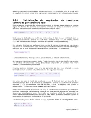 Página | 57 de 93 
Note como depois do conteúdo válido um caractere nulo (' 0') foi incluído a fim de indicar o fim da sequência. Os painéis em cor cinza representam elementos char com valores indeterminados. 
3.2.1 Inicialização de sequências de caracteres terminada por caractere nulo Como arrays de caracteres são vetores comuns como os demais, estes seguem as mesmas regras dos demais. Por exemplo, se quisermos inicializar um array de caracteres com uma sequência pré-determinada podemos fazê-lo tal como qualquer outro: 
char myword[] = { 'H', 'e', 'l', 'l', 'o', '0' }; Neste caso, foi declarada uma matriz de 6 elementos, do tipo char, e inicializado com os caracteres que formam a palavra "Hello" mais o caractere nulo '0'. No entanto, vetores char têm um método adicional para inicializar seus valores: usando literais string. Em exemplos descritos nos capítulos anteriores, nós já usamos constantes que representam sequências de caracteres várias vezes. Estas sequências são especificadas incluindo o texto (que queremos que se torne uma sequência de caracteres) entre aspas ("). Por exemplo: 
"the result is: " é uma constante string literal que temos, provavelmente, já utilizado anteriormente. Os caracteres inseridos entre aspas duplas (") são constantes literais que contém, na verdade, um caractere nulo encerrando o array. Estes literais sempre têm um caractere nulo ('0') anexado (automaticamente) ao seu final. Portanto, podemos inicializar uma array de elementos do tipo char chamado myword, terminada com um caractere nulo, utilizando uma das seguintes maneiras: 
1 2 char myword [] = { 'H', 'e', 'l', 'l', 'o', '0' }; char myword [] = "Hello"; Em ambos os casos a matriz de caracteres myword é declarada com um tamanho de 6 elementos do tipo char: os 5 caracteres que compõem a palavra "Hello" mais um caractere nulo final ('0'), que especifica o fim da sequência, e que , no segundo caso, quando se utilizam aspas (") o caractere nulo é anexado automaticamente. Note que estamos falando de inicializar um array de caracteres no momento em que está sendo declarado e não sobre a atribuição de valores a eles uma vez que já tinha sido declarado. De fato, porque estes tipos de arrays (terminadas por caracteres nulos) são matrizes como as demais e têm as mesmas restrições que qualquer outra matriz, de modo que não são capazes de copiar blocos de dados com uma operação de atribuição. Assumindo que mystext é uma variável char[], expressões dentro de um código fonte, como: 
1 2 mystext = "Hello"; mystext[] = "Hello";  
