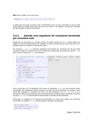 Página | 58 de 93 
Não seriam válidas, nem como seria: 
mystext = { 'H', 'e', 'l', 'l', 'o', '0' }; A razão para isso pode se tornar mais compreensível uma vez que você sabe um pouco mais sobre ponteiros. Desde então ficará claro que uma matriz é, na verdade, um ponteiro constante que aponta para um bloco de memória. 
3.2.2 Usando uma sequência de caracteres terminada por caractere nulo Sequências de caracteres é a maneira natural de tratar strings em C++ e estas podem ser usadas em muitos procedimentos. Na verdade, os literais strings possuem este tipo (char []) e também podem ser usados na maioria dos casos. Por exemplo, cin e cout suportam sequências terminadas por caractere nulo tal que estes comandos podem ser usados para extrair diretamente sequências de caracteres usando cin ou para inseri-los através de cout. Por exemplo: 
1 
2 
3 
4 
5 
6 
7 
8 
9 
10 
11 
12 
13 
14 // null-terminated sequences of characters #include <iostream> using namespace std; int main (){ char question[] = "Please, enter your first name: "; char greeting[] = "Hello, "; char yourname [80]; cout << question; cin >> yourname; cout << greeting << yourname << "!"; return 0; } Please, enter your first name: John Hello, John! Como você pode ver, foi declarado três arrays de elementos char. Os dois primeiros foram inicializados com constantes literais enquanto o terceiro não foi inicializado. Em qualquer caso, temos que especificar o tamanho do vetor: nos dois primeiros (question e greeting) o tamanho foi definido implicitamente pelo comprimento da constante literal inicializada. Enquanto que para yourname foi explicitamente especificado o tamanho de 80 caracteres. Finalmente, as sequências de caracteres armazenados em arrays char podem ser facilmente convertidas em objetos string usando apenas o operador de atribuição: 
1 2 3 string mystring; char myntcs[]="some text"; mystring = myntcs;  