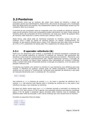 Página | 59 de 93 
3.3 Ponteiros Anteriormente vimos que as variáveis são vistas como células de memória e podem ser acessadas usando seus identificadores. Desta forma, não precisa se preocupar com a localização física dos dados dentro da memória, nós simplesmente usamos sua identificação sempre que for necessário referir-se à variável. A memória do seu computador pode ser imaginada como uma sucessão de células de memória, cada uma do tamanho mínimo que computadores podem administrar (um byte). Estas células de memória (byte) são numeradas de forma consecutiva, de modo que, dentro de qualquer bloco de memória, cada célula tem o mesmo número que a anterior mais um. Desta forma, cada célula pode ser facilmente localizada na memória, porque ela tem um endereço único e todas as células de memória seguem um padrão, sucessivamente. Por exemplo, se nós estamos olhando para a célula 1776, sabemos que deve estar entre as células de 1775 e 1777, exatamente mil células após 776 e exatamente mil células antes 2776. 3.3.1 O operador referência (&) Assim que nós declaramos uma variável, a quantidade de memória necessária é atribuída por ela em uma posição específica na memória (o endereço de memória). Nós geralmente não decidimos o local exato da variável dentro das células disponíveis da memória - Felizmente, essa é uma tarefa executada automaticamente pelo sistema operacional durante a execução do programa. No entanto, em alguns casos, podemos estar interessados em conhecer o endereço onde a variável está sendo armazenada durante a execução do programa, a fim de operar com posições relativas a ela. O endereço que localiza uma variável na memória é o que chamamos uma referência para essa variável. A referência de qualquer variável pode ser obtida precedendo o identificador da variável com um sinal de “e” comercial (&), conhecido como operador de referência, e que pode ser traduzido literalmente como "o endereço de". Por exemplo: 
ted = &andy; Isso atribuiria a ted o endereço da variável andy. Ao inserir o operador de referência (&) à variável andy não estamos mais falando sobre o conteúdo da variável em si, mas sobre a sua referência (ou seja, o seu endereço na memória). De agora em diante vamos supor que andy é colocado (durante a execução) no endereço de memória 1776. Este número (1776) é apenas uma suposição arbitrária que estamos inventando agora, a fim de ajudar a esclarecer alguns conceitos neste material, mas na realidade, não podemos saber antes da execução o valor real do endereço que uma variável terá na memória. Considere as seguintes linhas de código: 
1 2 3 andy = 25; fred = andy; ted = &andy;  