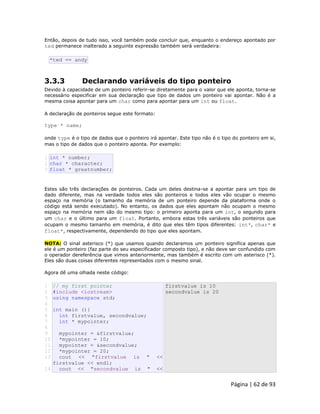 Página | 62 de 93 
Então, depois de tudo isso, você também pode concluir que, enquanto o endereço apontado por ted permanece inalterado a seguinte expressão também será verdadeira: 
*ted == andy 3.3.3 Declarando variáveis do tipo ponteiro Devido à capacidade de um ponteiro referir-se diretamente para o valor que ele aponta, torna-se necessário especificar em sua declaração que tipo de dados um ponteiro vai apontar. Não é a mesma coisa apontar para um char como para apontar para um int ou float. A declaração de ponteiros segue este formato: type * name; onde type é o tipo de dados que o ponteiro irá apontar. Este tipo não é o tipo do ponteiro em si, mas o tipo de dados que o ponteiro aponta. Por exemplo: 
1 2 3 int * number; char * character; float * greatnumber; Estes são três declarações de ponteiros. Cada um deles destina-se a apontar para um tipo de dado diferente, mas na verdade todos eles são ponteiros e todos eles vão ocupar o mesmo espaço na memória (o tamanho da memória de um ponteiro depende da plataforma onde o código está sendo executado). No entanto, os dados que eles apontam não ocupam o mesmo espaço na memória nem são do mesmo tipo: o primeiro aponta para um int, o segundo para um char e o último para um float. Portanto, embora estas três variáveis são ponteiros que ocupam o mesmo tamanho em memória, é dito que eles têm tipos diferentes: int*, char* e float*, respectivamente, dependendo do tipo que eles apontam. NOTA: O sinal asterisco (*) que usamos quando declaramos um ponteiro significa apenas que ele é um ponteiro (faz parte do seu especificador composto tipo), e não deve ser confundido com o operador dereferência que vimos anteriormente, mas também é escrito com um asterisco (*). Eles são duas coisas diferentes representados com o mesmo sinal. Agora dê uma olhada neste código: 
1 
2 
3 
4 
5 
6 
7 
8 
9 
10 
11 
12 
13 
14 // my first pointer #include <iostream> using namespace std; int main (){ int firstvalue, secondvalue; int * mypointer; mypointer = &firstvalue; *mypointer = 10; mypointer = &secondvalue; *mypointer = 20; cout << "firstvalue is " << firstvalue << endl; cout << "secondvalue is " << firstvalue is 10 secondvalue is 20  