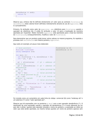 Página | 63 de 93 
15 
16 secondvalue << endl; return 0; } Observe que, embora não foi definido diretamente um valor para as variáveis firstvalue ou secondvalue, estes valores foram definidos indiretamente através do uso de mypointer. Este é o procedimento: Primeiro, foi atribuído como valor de mypointer uma referência para firstvalue usando o operador de referência (&). E então foi atribuído o valor 10 para a localização de memória apontada por mypointer. Neste momento mypointer está apontando para o local da memória do firstvalue e, consequentemente, modifica o valor de firstvalue. Para demonstrar que um ponteiro pode tomar vários valores no mesmo programa, foi repetido o processo com secondvalue com mesmo ponteiro, mypointer. Aqui está um exemplo um pouco mais elaborado: 
1 
2 
3 
4 
5 
6 
7 
8 
9 
10 
11 
12 
13 
14 
15 
16 
17 
18 // more pointers #include <iostream> using namespace std; int main (){ int firstvalue = 5, secondvalue = 15; int * p1, * p2; p1 = &firstvalue; // p1 = address of firstvalue p2 = &secondvalue; // p2 = address of secondvalue *p1 = 10; // value pointed by p1 = 10 *p2 = *p1; // value pointed by p2 = value pointed by p1 p1 = p2; // p1 = p2 (value of pointer is copied) *p1 = 20; // value pointed by p1 = 20 cout << "firstvalue is " << firstvalue << endl; cout << "secondvalue is " << secondvalue << endl; return 0; } firstvalue is 10 secondvalue is 20 Foi incluído como um comentário em cada linha do código: comercial (&) como "endereço de" e um asterisco (*) como "valor apontado por". Observe que há expressões com os ponteiros p1 e p2 com e sem operador dereferência (*). O significado de uma expressão usando o operador de dereferência (*) é muito diferente de um que não o utiliza: quando este operador precede o nome do ponteiro, a expressão se refere ao valor que está sendo apontado, ao mesmo tempo quando um nome de ponteiro aparece sem  