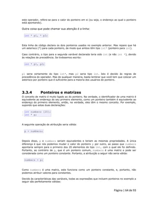Página | 64 de 93 
este operador, refere-se para o valor do ponteiro em si (ou seja, o endereço ao qual o ponteiro está apontando). Outra coisa que pode chamar sua atenção é a linha: 
int * p1, * p2; Esta linha de código declara os dois ponteiros usados no exemplo anterior. Mas repare que há um asterisco (*) para cada ponteiro, de modo que ambos têm tipo int* (ponteiro para int). Caso contrário, o tipo para a segunda variável declarada teria sido int (e não int *), devido às relações de precedência. Se tivéssemos escrito: 
int * p1, p2; p1 seria certamente do tipo int*, mas p2 seria tipo int. Isto é devido às regras de precedência do operador. Mas de qualquer maneira, basta lembrar que você tem que colocar um asterisco por ponteiro que é suficiente para a maioria dos usuários de ponteiro. 3.3.4 Ponteiros e matrizes O conceito de matriz é muito ligado ao do ponteiro. Na verdade, o identificador de uma matriz é equivalente ao endereço do seu primeiro elemento, como um ponteiro também é equivalente ao endereço do primeiro elemento, então, na verdade, eles têm o mesmo conceito. Por exemplo, supondo que estas duas declarações: 
1 2 int numbers [20]; int * p; A seguinte operação de atribuição seria válida: 
p = numbers; Depois disso, p e numbers seriam equivalentes e teriam as mesmas propriedades. A única diferença é que nós podemos mudar o valor do ponteiro p por outro, ao passo que numbers apontaria sempre para o primeiro dos 20 elementos do tipo int, com o qual ele foi definido. Portanto, ao contrário de p, que é um ponteiro comum, numbers é uma matriz e pode ser considerada como um ponteiro constante. Portanto, a atribuição a seguir não seria válida: 
numbers = p; Como numbers é uma matriz, este funciona como um ponteiro constante, e, portanto, não podemos atribuir valores para constantes. Devido às características das variáveis, todas as expressões que incluem ponteiros no exemplo a seguir são perfeitamente válidas:  