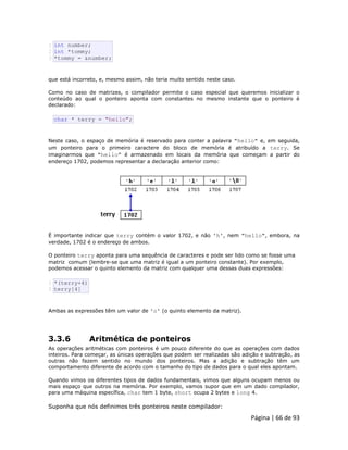 Página | 66 de 93 
1 2 3 int number; int *tommy; *tommy = &number; que está incorreto, e, mesmo assim, não teria muito sentido neste caso. Como no caso de matrizes, o compilador permite o caso especial que queremos inicializar o conteúdo ao qual o ponteiro aponta com constantes no mesmo instante que o ponteiro é declarado: 
char * terry = "hello"; Neste caso, o espaço de memória é reservado para conter a palavra "hello" e, em seguida, um ponteiro para o primeiro caractere do bloco de memória é atribuído a terry. Se imaginarmos que "hello" é armazenado em locais da memória que começam a partir do endereço 1702, podemos representar a declaração anterior como: 
É importante indicar que terry contém o valor 1702, e não 'h', nem "hello", embora, na verdade, 1702 é o endereço de ambos. O ponteiro terry aponta para uma sequência de caracteres e pode ser lido como se fosse uma matriz comum (lembre-se que uma matriz é igual a um ponteiro constante). Por exemplo, podemos acessar o quinto elemento da matriz com qualquer uma dessas duas expressões: 
1 2 *(terry+4) terry[4] Ambas as expressões têm um valor de 'o' (o quinto elemento da matriz). 3.3.6 Aritmética de ponteiros As operações aritméticas com ponteiros é um pouco diferente do que as operações com dados inteiros. Para começar, as únicas operações que podem ser realizadas são adição e subtração, as outras não fazem sentido no mundo dos ponteiros. Mas a adição e subtração têm um comportamento diferente de acordo com o tamanho do tipo de dados para o qual eles apontam. Quando vimos os diferentes tipos de dados fundamentais, vimos que alguns ocupam menos ou mais espaço que outros na memória. Por exemplo, vamos supor que em um dado compilador, para uma máquina específica, char tem 1 byte, short ocupa 2 bytes e long 4. Suponha que nós definimos três ponteiros neste compilador:  