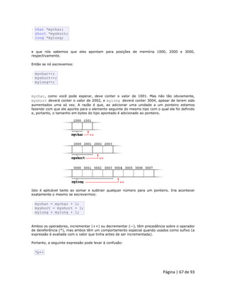 Página | 67 de 93 
1 2 3 char *mychar; short *myshort; long *mylong; e que nós sabemos que eles apontam para posições de memória 1000, 2000 e 3000, respectivamente. Então se nó escrevemos: 
1 2 3 mychar++; myshort++; mylong++; mychar, como você pode esperar, deve conter o valor de 1001. Mas não tão obviamente, myshort deverá conter o valor de 2002, e mylong deverá conter 3004, apesar de terem sido aumentados uma só vez. A razão é que, ao adicionar uma unidade a um ponteiro estamos fazendo com que ele aponte para o elemento seguinte do mesmo tipo com o qual ele foi definido e, portanto, o tamanho em bytes do tipo apontado é adicionado ao ponteiro. 
Isto é aplicável tanto ao somar e subtrair qualquer número para um ponteiro. Iria acontecer exatamente o mesmo se escrevermos: 
1 2 3 mychar = mychar + 1; myshort = myshort + 1; mylong = mylong + 1; Ambos os operadores, incrementar (++) ou decrementar (--), têm precedência sobre o operador de dereferência (*), mas ambos têm um comportamento especial quando usados como sufixo (a expressão é avaliada com o valor que tinha antes de ser incrementada). Portanto, a seguinte expressão pode levar à confusão: 
*p++  