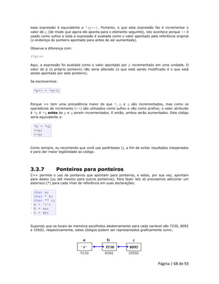 Página | 68 de 93 
essa expressão é equivalente a *(p++). Portanto, o que esta expressão faz é incrementar o valor de p (de modo que agora ele aponta para o elemento seguinte), isto acontece porque ++ é usado como sufixo e toda a expressão é avaliada como o valor apontado pela referência original (o endereço do ponteiro apontado para antes de ser aumentada). Observe a diferença com: (*p)++ Aqui, a expressão foi avaliada como o valor apontado por p incrementado em uma unidade. O valor de p (o próprio ponteiro) não seria alterado (o que está sendo modificado é o que está sendo apontado por este ponteiro). Se escrevermos: 
*p++ = *q++; Porque ++ tem uma precedência maior do que *, p e q são incrementados, mas como os operadores de incremento (++) são utilizados como sufixo e não como prefixo, o valor atribuído à *p é *q antes de p e q serem incrementados. E então, ambos serão aumentados. Este código seria equivalente a: 
1 2 3 *p = *q; ++p; ++q; Como sempre, eu recomendo que você use parênteses (), a fim de evitar resultados inesperados e para dar maior legibilidade ao código. 3.3.7 Ponteiros para ponteiros C++ permite o uso de ponteiros que apontam para ponteiros, e estes, por sua vez, apontam para dados (ou até mesmo para outros ponteiros). Para fazer isto só precisamos adicionar um asterisco (*) para cada nível de referência em suas declarações: 
1 2 3 4 5 6 char a; char * b; char ** c; a = 'z'; b = &a; c = &b; Supondo que os locais de memória escolhidos aleatoriamente para cada variável são 7230, 8092 e 10502, respectivamente, estes códigos podem ser representados graficamente como: 
 