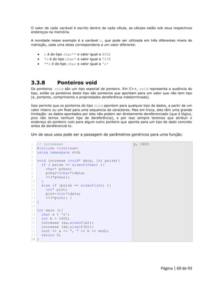 Página | 69 de 93 
O valor de cada variável é escrito dentro de cada célula, as células estão sob seus respectivos endereços na memória. A novidade nesse exemplo é a variável c, que pode ser utilizada em três diferentes níveis de indireção, cada uma delas corresponderia a um valor diferente:  c é do tipo char** e valor igual a 8092  *c é do tipo char* e valor igual a 7230  **c é do tipo char e valor igual a 'z' 3.3.8 Ponteiros void Os ponteiros void são um tipo especial de ponteiro. Em C++, void representa a ausência do tipo, então os ponteiros deste tipo são ponteiros que apontam para um valor que não tem tipo (e, portanto, comprimento e propriedades dereferência indeterminada). Isso permite que os ponteiros do tipo void apontem para qualquer tipo de dados, a partir de um valor inteiro ou um float para uma sequencia de caracteres. Mas em troca, eles têm uma grande limitação: os dados apontados por eles não podem ser diretamente dereferenciado (que é lógico, pois não temos nenhum tipo de dereferência), e por isso sempre teremos que atribuir o endereço do ponteiro nulo para algum outro ponteiro que aponta para um tipo de dado concreto antes de dereferenciá-lo. Um de seus usos pode ser a passagem de parâmetros genéricos para uma função: 
1 2 3 4 5 6 7 8 9 10 11 12 13 14 15 16 17 18 19 20 21 22 23 24 // increaser #include <iostream> using namespace std; void increase (void* data, int psize){ if ( psize == sizeof(char) ){ char* pchar; pchar=(char*)data; ++(*pchar); } else if (psize == sizeof(int) ){ int* pint; pint=(int*)data; ++(*pint); } } int main (){ char a = 'x'; int b = 1602; increase (&a,sizeof(a)); increase (&b,sizeof(b)); cout << a << ", " << b << endl; return 0; } y, 1603  