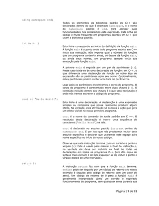 Página | 7 de 93 
using namespace std; Todos os elementos da biblioteca padrão do C++ são declarados dentro do que é chamado namespace, e o nome do namespace padrão é std. Para acessar suas funcionalidades nós declaramos esta expressão. Esta linha de código é muito frequente em programas escritos em C++ que usam a biblioteca padrão. int main () Esta linha corresponde ao início da definição da função main. A função main é o ponto onde todo programa escrito em C++ inicia sua execução. Não importa qual o número de funções que um programa contenha antes, ou depois da função main, ou ainda seus nomes, um programa sempre inicia sua execução pela função main. A palavra main é seguida por um par de parênteses (()). Neste caso trata-se de uma declaração de função: em C++, o que diferencia uma declaração de função de outro tipo de expressão são os parênteses após seu nome. Opcionalmente, estes parênteses podem conter uma lista de parâmetros. Logo após os parênteses encontramos o corpo do programa. O corpo do programa é apresentado entre duas chaves ({}). O conteúdo incluído dentro das chaves é o que será executado e onde nós iremos escrever o código do programa. cout << "Hello World!"; Esta linha é uma declaração. A declaração é uma expressão simples ou composta que possa realmente produzir algum efeito. Na verdade, esta afirmação só executa a ação que gera um efeito visível no nosso primeiro programa. cout é o nome do comando de saída padrão em C ++. O resultado desta declaração é inserir uma sequência de caracteres (“Hello Word”) na tela. cout é declarado no arquivo padrão iostream dentro do namespace std. É por isso que nós precisamos incluir esse arquivo específico e declarar que usaremos este espaço para nome específico no início do nosso código. Observe que esta instrução termina com um caractere ponto e vírgula (;). Este é usado para marcar o final da instrução e, na verdade ele deve ser incluído ao final de todas as declarações em todos os programas C++ (um dos erros de sintaxe mais comum é de fato esquecer-se de incluir o ponto e vírgula depois de uma instrução). return 0; A instrução return faz com que a função main termine. return pode ser seguido por um código de retorno (no nosso exemplo é seguido pelo código de retorno com um valor de zero). Um código de retorno de 0 para a função main é geralmente interpretado como um correto e esperado funcionamento do programa, sem quaisquer erros durante sua  