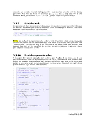 Página | 70 de 93 
sizeof é um operador integrado na linguagem C++ que retorna o tamanho em bytes do seu parâmetro. Para tipos de dados não dinâmicos (char, int, float, etc) esse valor é uma constante. Assim, por exemplo, sizeof(char)é 1, porque o tipo char possui um byte. 3.3.9 Ponteiro nulo Um ponteiro nulo é um ponteiro comum de qualquer tipo que tem um valor especial e indica que ele não está apontando para qualquer referência válida ou endereço de memória. Este valor especial é o zero para qualquer tipo de ponteiro. 
1 2 int * p; p = 0; // p has a null pointer value NOTA: Não confundir com ponteiros nulos ponteiros void. Um ponteiro nulo é um valor que pode assumir um ponteiro de um determinado tipo para indicar que ele não está apontando para "nenhum lugar". Um ponteiro void é um tipo especial de ponteiro que pode apontar para qualquer lugar sem um tipo específico. Um se refere ao valor armazenado no ponteiro e outro para o tipo de dados que ele aponta. 3.3.10 Ponteiros para funções A linguagem C++ permite operações com ponteiros para funções. O uso típico deste é para passar uma função como um argumento para outra função, uma vez que estes ponteiros não podem ser passados dereferenciados. Para declarar um ponteiro para uma função temos que declará-la como uma função comum, exceto que o nome da função é colocado entre parênteses () e um asterisco (*) é inserido antes do nome: 
1 
2 
3 
4 
5 
6 
7 
8 
9 
10 
11 
12 
13 
14 
15 
16 
17 
18 
19 
20 
21 
22 // pointer to functions #include <iostream> using namespace std; int addition (int a, int b){ return (a+b); } int subtraction (int a, int b){ return (a-b); } int operation (int x, int y, int (*functocall)(int,int)){ int g; g = (*functocall)(x,y); return (g); } int main (){ int m,n; int (*minus)(int,int) = subtraction; 8  