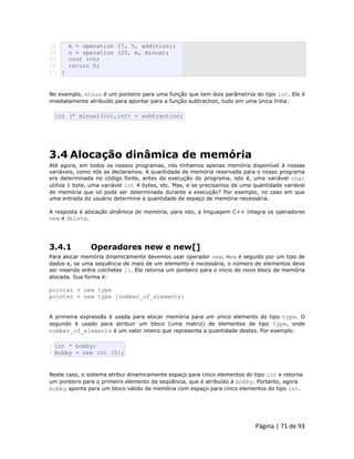 Página | 71 de 93 
23 
24 
25 
26 
27 m = operation (7, 5, addition); n = operation (20, m, minus); cout <<n; return 0; } No exemplo, minus é um ponteiro para uma função que tem dois parâmetros do tipo int. Ele é imediatamente atribuído para apontar para a função subtraction, tudo em uma única linha: 
int (* minus)(int,int) = subtraction; 
3.4 Alocação dinâmica de memória Até agora, em todos os nossos programas, nós tínhamos apenas memória disponível à nossas variáveis, como nós as declaramos. A quantidade de memória reservada para o nosso programa era determinada no código fonte, antes da execução do programa, isto é, uma variável char utiliza 1 byte, uma variável int 4 bytes, etc. Mas, e se precisamos de uma quantidade variável de memória que só pode ser determinada durante a execução? Por exemplo, no caso em que uma entrada do usuário determine a quantidade de espaço de memória necessária. A resposta é alocação dinâmica de memória, para isto, a linguagem C++ integra os operadores new e delete. 
3.4.1 Operadores new e new[] Para alocar memória dinamicamente devemos usar operador new. new é seguido por um tipo de dados e, se uma sequência de mais de um elemento é necessária, o número de elementos deve ser inserido entre colchetes []. Ele retorna um ponteiro para o início do novo bloco de memória alocada. Sua forma é: pointer = new type pointer = new type [number_of_elements] A primeira expressão é usada para alocar memória para um único elemento do tipo type. O segundo é usado para atribuir um bloco (uma matriz) de elementos de tipo type, onde number_of_elements é um valor inteiro que representa a quantidade destes. Por exemplo: 
1 2 int * bobby; bobby = new int [5]; Neste caso, o sistema atribui dinamicamente espaço para cinco elementos do tipo int e retorna um ponteiro para o primeiro elemento da seqüência, que é atribuído à bobby. Portanto, agora bobby aponta para um bloco válido de memória com espaço para cinco elementos do tipo int.  