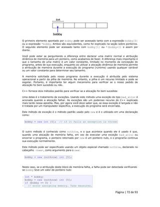 Página | 72 de 93 
O primeiro elemento apontado por bobby pode ser acessado tanto com a expressão bobby[0] ou a expressão *bobby. Ambos são equivalentes, como foi explicado na seção sobre ponteiros. O segundo elemento pode ser acessado tanto com bobby[1] ou *(bobby+1) e assim por diante. Você pode estar se perguntando a diferença entre declarar uma matriz normal e atribuição dinâmica de memória para um ponteiro, como acabamos de fazer. A diferença mais importante é que o tamanho de uma matriz é um valor constante, limitado no momento da concepção do programa, antes de sua execução, enquanto ao utilizar a alocação dinâmica de memória permite a atribuição de memória durante a execução do programa (runtime) usando qualquer variável ou um valor constante para determinar seu tamanho. A memória solicitada pelo nosso programa durante a execução é atribuída pelo sistema operacional a partir da pilha de memória. No entanto, a pilha é um recurso limitado e pode se esgotar. Portanto, é importante ter algum mecanismo para verificar se o nosso pedido de alocação foi bem sucedido ou não. C++ fornece dois métodos padrão para verificar se a alocação foi bem sucedida: Uma delas é o tratamento de exceções. Usando este método uma exceção do tipo bad_alloc é acionada quando a alocação falhar. As exceções são um poderoso recurso do C++ explicado mais tarde nessa apostila. Mas, por agora você deve saber que, se essa exceção é lançada e não é tratada por um manipulador específico, a execução do programa será encerrada. Este método de exceção é o método padrão usado pelo new e é o utilizado em uma declaração como: 
bobby = new int [5]; // if it fails an exception is thrown O outro método é conhecido como nothrow, e o que acontece quando ele é usado é que, quando uma alocação de memória falha, em vez de executar uma exceção bad_alloc ou encerrar o programa, o ponteiro retornado por new é um ponteiro nulo, e o programa continua sua execução normalmente. Este método pode ser especificado usando um objeto especial chamado nothrow, declarado no cabeçalho <new>, como argumento para o new: 
bobby = new (nothrow) int [5]; Neste caso, se a atribuição deste bloco de memória falha, a falha pode ser detectada verificando se bobby teve um valor de ponteiro nulo: 
1 2 3 4 int * bobby; bobby = new (nothrow) int [5]; if (bobby == 0) { // error assigning memory. Take measures.  