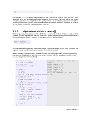 Página | 73 de 93 
5 }; Este método nothrow requer mais trabalho do que o método de exceção, uma vez que o valor retornado deve ser verificado após cada alocação de memória, mas vou usá-lo nos nossos exemplos, devido à sua simplicidade. De qualquer forma esse método pode se tornar tedioso para projetos maiores, onde o método de exceção é geralmente preferido. O método de exceção será explicado em detalhe mais tarde neste material. 
3.4.2 Operadores delete e delete[] Uma vez que a quantidade de memória dinâmica é geralmente limitada dentro de um programa, após ser utilizada ela deve ser liberada, para que a memória se torne disponível novamente para outras solicitações. Este é o objetivo do operador delete, seu formato é: 
1 2 delete pointer; delete [] pointer; A primeira expressão deve ser usada para apagar a memória alocada de um único elemento, e a segunda para a memória alocada para vários elementos (matrizes). O valor passado como argumento para excluir deve ser um ponteiro para um bloco de memória previamente alocado com o operador new, ou um ponteiro nulo (no caso de um ponteiro nulo, delete não produz nenhum efeito). 
1 
2 
3 
4 
5 
6 
7 
8 
9 
10 
11 
12 
13 
14 
15 
16 
17 
18 
19 
20 
21 
22 
23 
24 
25 // rememb-o-matic #include <iostream> #include <new> using namespace std; int main (){ int i,n; int * p; cout << "How many numbers would you like to type? "; cin >> i; p= new (nothrow) int[i]; if (p == 0) cout << "Error: memory could not be allocated"; else { for (n=0; n<i; n++){ cout << "Enter number: "; cin >> p[n]; } cout << "You have entered: "; for (n=0; n<i; n++) cout << p[n] << ", "; delete[] p; } return 0; } How many numbers would you like to type? 5 Enter number : 75 Enter number : 436 Enter number : 1067 Enter number : 8 Enter number : 32 You have entered: 75, 436, 1067, 8, 32,  