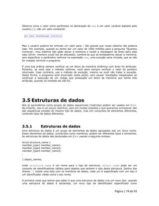 Página | 74 de 93 
Observe como o valor entre parêntesis na declaração de new é um valor variável digitado pelo usuário (i), não um valor constante: 
p= new (nothrow) int[i]; Mas o usuário poderia ter entrado um valor para i tão grande que nosso sistema não poderia lidar. Por exemplo, quando eu tentei dar um valor de 1000 milhões para a pergunta "Quantos números", meu sistema não pôde alocar a memória e recebi a mensagem de texto para este caso (Error: memory could not be allocated). Lembre-se que se tentássemos alocar a memória, sem especificar o parâmetro nothrow na expressão new, uma exceção seria iniciada, que se não for tratada, termina o programa. É uma boa prática sempre verificar se um bloco de memória dinâmica com êxito foi atribuído. Portanto, se você usar o método nothrow, você deve sempre verificar o valor do ponteiro retornado. Caso contrário, use o método de exceção, mesmo se você não tratar a exceção. Desta forma, o programa será encerrado neste ponto, sem causar resultados inesperados ao continuar a execução de um código que pressupõe um bloco de memória que tenha sido atribuído, quando na verdade ele não foi. 
3.5 Estruturas de dados Nós já aprendemos como grupos de dados sequenciais (matrizes) podem ser usados em C++. No entanto, isso é um pouco restritivo, pois em muitas ocasiões o que queremos armazenar não são sequências simples do mesmo tipo de dados, mas sim conjuntos de elementos diferentes, contendo tipos de dados diferentes. 
3.5.1 Estruturas de dados Uma estrutura de dados é um grupo de elementos de dados agrupados sob um único nome. Esses elementos de dados, conhecidos como membros, podem ter diferentes tipos e tamanhos. As estruturas de dados são declaradas em C++ usando a seguinte sintaxe: struct structure_name { member_type1 member_name1; member_type2 member_name2; member_type3 member_name3; . . } object_names; onde structure_name é um nome para o tipo de estrutura, object_name pode ser um conjunto de identificadores válidos para objetos que tenham o tipo desta estrutura. Dentro das chaves {} existe uma lista com os membros de dados, cada um é especificado com um tipo e um identificador válido como o seu nome. A primeira coisa que temos que saber é que uma estrutura de dados cria um novo tipo: quando uma estrutura de dados é declarada, um novo tipo de identificador especificado como  
