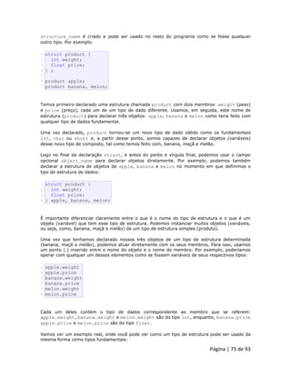 Página | 75 de 93 
structure_name é criado e pode ser usado no resto do programa como se fosse qualquer outro tipo. Por exemplo: 
1 2 3 4 5 6 7 struct product { int weight; float price; } ; product apple; product banana, melon; Temos primeiro declarado uma estrutura chamada product com dois membros: weight (peso) e price (preço), cada um de um tipo de dado diferente. Usamos, em seguida, este nome de estrutura (product) para declarar três objetos: apple, banana e melon como teria feito com qualquer tipo de dados fundamental. Uma vez declarado, product tornou-se um novo tipo de dado válido como os fundamentais int, char ou short e, a partir desse ponto, somos capazes de declarar objetos (variáveis) desse novo tipo de composto, tal como temos feito com, banana, maçã e melão. Logo no final da declaração struct, e antes do ponto e vírgula final, podemos usar o campo opcional object_name para declarar objetos diretamente. Por exemplo, podemos também declarar a estrutura de objetos de apple, banana e melon no momento em que definimos o tipo de estrutura de dados: 
1 2 3 4 struct product { int weight; float price; } apple, banana, melon; É importante diferenciar claramente entre o que é o nome do tipo de estrutura e o que é um objeto (variável) que tem esse tipo de estrutura. Podemos instanciar muitos objetos (variáveis, ou seja, como, banana, maçã e melão) de um tipo de estrutura simples (produto). Uma vez que tenhamos declarado nossos três objetos de um tipo de estrutura determinada (banana, maçã e melão), podemos atuar diretamente com os seus membros. Para isso, usamos um ponto (.) inserido entre o nome do objeto e o nome do membro. Por exemplo, poderíamos operar com qualquer um desses elementos como se fossem variáveis de seus respectivos tipos: 
1 2 3 4 5 6 apple.weight apple.price banana.weight banana.price melon.weight melon.price Cada um deles contém o tipo de dados correspondente ao membro que se referem: apple.weight, banana.weight e melon.weight são do tipo int, enquanto, banana.price apple.price e melon.price são do tipo float. Vamos ver um exemplo real, onde você pode ver como um tipo de estrutura pode ser usado da mesma forma como tipos fundamentais:  