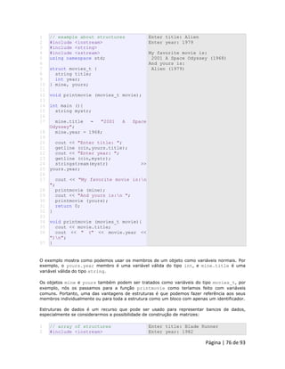 Página | 76 de 93 
1 
2 
3 
4 
5 
6 
7 
8 
9 
10 
11 
12 
13 
14 
15 
16 
17 
18 
19 
20 
21 
22 
23 
24 
25 
26 
27 
28 
29 
30 
31 
32 
33 
34 
35 
36 
37 // example about structures #include <iostream> #include <string> #include <sstream> using namespace std; struct movies_t { string title; int year; } mine, yours; void printmovie (movies_t movie); int main (){ string mystr; mine.title = "2001 A Space Odyssey"; mine.year = 1968; cout << "Enter title: "; getline (cin,yours.title); cout << "Enter year: "; getline (cin,mystr); stringstream(mystr) >> yours.year; cout << "My favorite movie is:n "; printmovie (mine); cout << "And yours is:n "; printmovie (yours); return 0; } void printmovie (movies_t movie){ cout << movie.title; cout << " (" << movie.year << ")n"; } Enter title: Alien Enter year: 1979 My favorite movie is: 2001 A Space Odyssey (1968) And yours is: Alien (1979) O exemplo mostra como podemos usar os membros de um objeto como variáveis normais. Por exemplo, o yours.year membro é uma variável válida do tipo int, e mine.title é uma variável válida do tipo string. Os objetos mine e yours também podem ser tratados como variáveis do tipo movies_t, por exemplo, nós os passamos para a função printmovie como teríamos feito com variáveis comuns. Portanto, uma das vantagens de estruturas é que podemos fazer referência aos seus membros individualmente ou para toda a estrutura como um bloco com apenas um identificador. Estruturas de dados é um recurso que pode ser usado para representar bancos de dados, especialmente se considerarmos a possibilidade de construção de matrizes: 
1 
2 // array of structures #include <iostream> Enter title: Blade Runner Enter year: 1982  