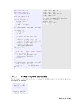 Página | 77 de 93 
3 
4 
5 
6 
7 
8 
9 
10 
11 
12 
13 
14 
15 
16 
17 
18 
19 
20 
21 
22 
23 
24 
25 
26 
27 
28 
29 
30 
31 
32 
33 
34 
35 
36 
37 
38 
39 #include <string> #include <sstream> using namespace std; #define N_MOVIES 3 struct movies_t { string title; int year; } films [N_MOVIES]; void printmovie (movies_t movie); int main (){ string mystr; int n; for (n=0; n<N_MOVIES; n++) { cout << "Enter title: "; getline (cin,films[n].title); cout << "Enter year: "; getline (cin,mystr); stringstream(mystr) >> films[n].year; } cout << "nYou have entered these movies:n"; for (n=0; n<N_MOVIES; n++) printmovie (films[n]); return 0; } void printmovie (movies_t movie){ cout << movie.title; cout << " (" << movie.year << ")n"; } Enter title: Matrix Enter year: 1999 Enter title: Taxi Driver Enter year: 1976 You have entered these movies: Blade Runner (1982) Matrix (1999) Taxi Driver (1976) 
3.5.2 Ponteiros para estruturas Como qualquer outro tipo de dados, as estruturas também podem ser apontadas pelo seu próprio tipo de ponteiro: 
1 2 3 4 5 6 7 struct movies_t { string title; int year; }; movies_t amovie; movies_t * pmovie;  