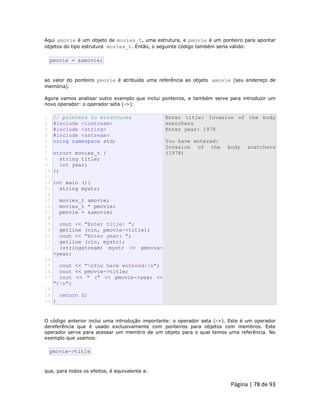 Página | 78 de 93 
Aqui amovie é um objeto de movies_t, uma estrutura, e pmovie é um ponteiro para apontar objetos do tipo estrutura movies_t. Então, o seguinte código também seria válido: 
pmovie = &amovie; ao valor do ponteiro pmovie é atribuído uma referência ao objeto amovie (seu endereço de memória). Agora vamos analisar outro exemplo que inclui ponteiros, e também serve para introduzir um novo operador: o operador seta (->): 
1 
2 
3 
4 
5 
6 
7 
8 
9 
10 
11 
12 
13 
14 
15 
16 
17 
18 
19 
20 
21 
22 
23 
24 
25 
26 
27 
28 
29 
30 // pointers to structures #include <iostream> #include <string> #include <sstream> using namespace std; struct movies_t { string title; int year; }; int main (){ string mystr; movies_t amovie; movies_t * pmovie; pmovie = &amovie; cout << "Enter title: "; getline (cin, pmovie->title); cout << "Enter year: "; getline (cin, mystr); (stringstream) mystr >> pmovie- >year; cout << "nYou have entered:n"; cout << pmovie->title; cout << " (" << pmovie->year << ")n"; return 0; } Enter title: Invasion of the body snatchers Enter year: 1978 You have entered: Invasion of the body snatchers (1978) O código anterior inclui uma introdução importante: o operador seta (->). Este é um operador dereferência que é usado exclusivamente com ponteiros para objetos com membros. Este operador serve para acessar um membro de um objeto para o qual temos uma referência. No exemplo que usamos: 
pmovie->title que, para todos os efeitos, é equivalente a:  