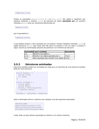 Página | 79 de 93 
(*pmovie).title Ambas as expressões pmovie->title e (*pmovie).title são válidos e significam que estamos avaliando o membro title da estrutura de dados apontados por um ponteiro chamado pmovie. Deve ser claramente diferenciado de: 
*pmovie.title que é equivalente a: 
*(pmovie.title) e isso poderia acessar o valor apontado por um ponteiro membro hipotético chamado title do objeto estrutura pmovie (que neste caso não seria um ponteiro e sim um valor). O quadro a seguir resume as combinações possíveis de ponteiros e os membros da estrutura: Expressão O que é avaliado Equivalente 
a.b 
Membro b do objeto a 
a->b 
Membro b do objeto apontado por a 
(*a).b 
*a.b 
Valor apontado pelo membro b do objeto a 
*(a.b) 
3.5.3 Estruturas aninhadas Estruturas também podem ser aninhadas de modo que um elemento de uma estrutura também pode ser outra estrutura. 
1 2 3 4 5 6 7 8 9 10 11 12 struct movies_t { string title; int year; }; struct friends_t { string name; string email; movies_t favorite_movie; } charlie, maria; friends_t * pfriends = &charlie; Após a declaração anterior, podemos usar qualquer uma das seguintes expressões: 
1 2 3 4 charlie.name maria.favorite_movie.title charlie.favorite_movie.year pfriends->favorite_movie.year (onde, aliás, as duas últimas expressões se referem a um mesmo membro).  