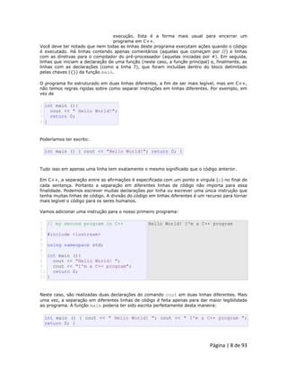 Página | 8 de 93 
execução. Esta é a forma mais usual para encerrar um programa em C++. Você deve ter notado que nem todas as linhas deste programa executam ações quando o código é executado. Há linhas contendo apenas comentários (aquelas que começam por //) e linhas com as diretivas para o compilador do pré-processador (aquelas iniciadas por #). Em seguida, linhas que iniciam a declaração de uma função (neste caso, a função principal) e, finalmente, as linhas com as declarações (como a linha 7), que foram incluídas dentro do bloco delimitado pelas chaves ({}) da função main. O programa foi estruturado em duas linhas diferentes, a fim de ser mais legível, mas em C++, não temos regras rígidas sobre como separar instruções em linhas diferentes. Por exemplo, em vez de 
1 2 3 4 int main (){ cout << " Hello World!"; return 0; } Poderíamos ter escrito: 
int main () { cout << "Hello World!"; return 0; } Tudo isso em apenas uma linha tem exatamente o mesmo significado que o código anterior. Em C++, a separação entre as afirmações é especificada com um ponto e vírgula (;) no final de cada sentença. Portanto a separação em diferentes linhas de código não importa para essa finalidade. Podemos escrever muitas declarações por linha ou escrever uma única instrução que tenha muitas linhas de código. A divisão do código em linhas diferentes é um recurso para tornar mais legível o código para os seres humanos. Vamos adicionar uma instrução para o nosso primeiro programa: 
1 2 3 4 5 6 7 8 9 10 11 // my second program in C++ #include <iostream> using namespace std; int main (){ cout << "Hello World! "; cout << "I'm a C++ program"; return 0; } Hello World! I'm a C++ program Neste caso, são realizadas duas declarações do comando cout em duas linhas diferentes. Mais uma vez, a separação em diferentes linhas de código é feita apenas para dar maior legibilidade ao programa. A função main poderia ter sido escrita perfeitamente desta maneira: 
int main () { cout << " Hello World! "; cout << " I'm a C++ program "; return 0; }  