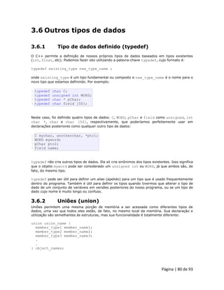 Página | 80 de 93 
3.6 Outros tipos de dados 
3.6.1 Tipo de dados definido (typedef) O C++ permite a definição de nossos próprios tipos de dados baseados em tipos existentes (int, float, etc). Podemos fazer isto utilizando a palavra-chave typedef, cujo formato é: typedef existing_type new_type_name ; onde existing_type é um tipo fundamental ou composto e new_type_name é o nome para o novo tipo que estamos definindo. Por exemplo: 
1 2 3 4 typedef char C; typedef unsigned int WORD; typedef char * pChar; typedef char field [50]; Neste caso, foi definido quatro tipos de dados: C, WORD, pChar e field como unsigned, int char *, char e char [50], respectivamente, que poderíamos perfeitamente usar em declarações posteriores como qualquer outro tipo de dados: 
1 2 3 4 C mychar, anotherchar, *ptc1; WORD myword; pChar ptc2; field name; typedef não cria outros tipos de dados. Ela só cria sinônimos dos tipos existentes. Isso significa que o objeto myword pode ser considerado um unsigned int ou WORD, já que ambos são, de fato, do mesmo tipo. typedef pode ser útil para definir um alias (apelido) para um tipo que é usado frequentemente dentro do programa. Também é útil para definir os tipos quando tivermos que alterar o tipo de dado de um conjunto de variáveis em versões posteriores do nosso programa, ou se um tipo de dado cujo nome é muito longo ou confuso. 
3.6.2 Uniões (union) Uniões permitem uma mesma porção de memória a ser acessada como diferentes tipos de dados, uma vez que todos eles estão, de fato, no mesmo local da memória. Sua declaração e utilização são semelhantes às estruturas, mas sua funcionalidade é totalmente diferente: union union_name { member_type1 member_name1; member_type2 member_name2; member_type3 member_name3; . . } object_names;  