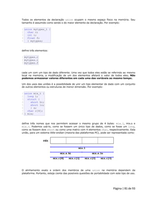 Página | 81 de 93 
Todos os elementos da declaração union ocupam o mesmo espaço físico na memória. Seu tamanho é assumido como sendo o do maior elemento da declaração. Por exemplo: 
1 2 3 4 5 union mytypes_t { char c; int i; float f; } mytypes; define três elementos: 
1 2 3 mytypes.c mytypes.i mytypes.f cada um com um tipo de dado diferente. Uma vez que todos eles estão se referindo ao mesmo local na memória, a modificação de um dos elementos afetará o valor de todos eles. Não podemos armazenar valores diferentes em cada uma das variáveis ao mesmo tempo. Um dos usos das uniões é a possibilidade de unir um tipo elementar de dado com um conjunto de outros elementos ou estruturas de menor dimensão. Por exemplo: 
1 2 3 4 5 6 7 8 union mix_t { long l; struct { short hi; short lo; } s; char c[4]; } mix; define três nomes que nos permitem acessar o mesmo grupo de 4 bytes: mix.l, mix.s e mix.c. Podemos usá-lo, como se fossem um único tipo de dados, como se fosse um long, como se fossem dois short ou como uma matriz com 4 elementos char, respectivamente. Esta união, para um sistema little-endian (maioria das plataformas PC), pode ser representada como: 
O alinhamento exato e ordem dos membros de uma union na memória dependem da plataforma. Portanto, esteja ciente das possíveis questões de portabilidade com este tipo de uso.  
