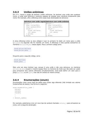 Página | 82 de 93 
3.6.3 Uniões anônimas Em C++, temos a opção de declarar uniões anônimas. Se declarar uma união sem qualquer nome, a união será anônima e seremos capazes de acessar seus membros diretamente pelo nome. Por exemplo, olhe a diferença entre essas duas declarações de estrutura: estrutura com união regular estrutura com união anônima 
struct { 
char title[50]; 
char author[50]; 
union { 
float dollars; 
int yens; 
} price; 
} book; 
struct { 
char title[50]; 
char author[50]; 
union { 
float dollars; 
int yens; 
}; 
} book; A única diferença entre os dois códigos é que no primeiro foi dado um nome para a união (price) e na segunda não foi inserido um nome. A diferença é vista quando acessamos os membros dollars e yens desse objeto. Para o primeiro código seria: 
1 2 book.price.dollars book.price.yens Enquanto para o segundo código, seria: 
1 2 book.dollars book.yens Mais uma vez devo lembrar que, porque é uma união e não uma estrutura, os membros dollars e yens ocupam o mesmo espaço físico na memória de modo que não pode ser usado para armazenar dois valores diferentes simultaneamente. Você pode definir um valor para o preço dollars ou em yens, mas não em ambos ao mesmo tempo. 
3.6.4 Enumerações (enum) Enumerações criam novos tipos de dados para conter algo diferente (não limitado aos valores fundamentais de dados). Sua forma é a seguinte: enum enumeration_name { value1, value2, value3, . . } object_names; Por exemplo, poderíamos criar um novo tipo de variável chamada colors_t para armazenar as cores, com a seguinte declaração:  