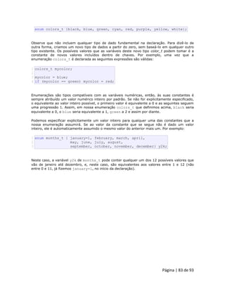 Página | 83 de 93 
enum colors_t {black, blue, green, cyan, red, purple, yellow, white}; Observe que não incluem qualquer tipo de dado fundamental na declaração. Para dizê-lo de outra forma, criamos um novo tipo de dados a partir do zero, sem baseá-lo em qualquer outro tipo existente. Os possíveis valores que as variáveis deste novo tipo color_t podem tomar é a constante de novos valores incluídos dentro de chaves. Por exemplo, uma vez que a enumeração colors_t é declarada as seguintes expressões são válidas: 
1 2 3 4 colors_t mycolor; mycolor = blue; if (mycolor == green) mycolor = red; Enumerações são tipos compatíveis com as variáveis numéricas, então, às suas constantes é sempre atribuído um valor numérico inteiro por padrão. Se não for explicitamente especificado, o equivalente ao valor inteiro possível, o primeiro valor é equivalente a 0 e as seguintes seguem uma progressão 1. Assim, em nossa enumeração colors_t que definimos acima, black seria equivalente a 0, o blue seria equivalente a 1, green a 2 e assim por diante. Podemos especificar explicitamente um valor inteiro para qualquer uma das constantes que a nossa enumeração assumirá. Se ao valor da constante que se segue não é dado um valor inteiro, ele é automaticamente assumido o mesmo valor do anterior mais um. Por exemplo: 
1 2 3 enum months_t { january=1, february, march, april, may, june, july, august, september, october, november, december} y2k; Neste caso, a variável y2k de months_t pode conter qualquer um dos 12 possíveis valores que vão de janeiro até dezembro, e, neste caso, são equivalentes aos valores entre 1 e 12 (não entre 0 e 11, já fizemos january=1, no início da declaração).  