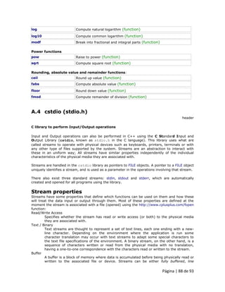 Página | 88 de 93 
log 
Compute natural logarithm (function) 
log10 
Compute common logarithm (function) 
modf 
Break into fractional and integral parts (function) Power functions 
pow 
Raise to power (function) 
sqrt 
Compute square root (function) Rounding, absolute value and remainder functions: 
ceil 
Round up value (function) 
fabs 
Compute absolute value (function) 
floor 
Round down value (function) 
fmod 
Compute remainder of division (function) 
A.4 cstdio (stdio.h) header C library to perform Input/Output operations Input and Output operations can also be performed in C++ using the C Standard Input and Output Library (cstdio, known as stdio.h in the C language). This library uses what are called streams to operate with physical devices such as keyboards, printers, terminals or with any other type of files supported by the system. Streams are an abstraction to interact with these in an uniform way; All streams have similar properties independently of the individual characteristics of the physical media they are associated with. Streams are handled in the cstdio library as pointers to FILE objects. A pointer to a FILE object uniquely identifies a stream, and is used as a parameter in the operations involving that stream. There also exist three standard streams: stdin, stdout and stderr, which are automatically created and opened for all programs using the library. 
Stream properties Streams have some properties that define which functions can be used on them and how these will treat the data input or output through them. Most of these properties are defined at the moment the stream is associated with a file (opened) using the http://www.cplusplus.com/fopen function: Read/Write Access Specifies whether the stream has read or write access (or both) to the physical media they are associated with. Text / Binary Text streams are thought to represent a set of text lines, each one ending with a new- line character. Depending on the environment where the application is run some character translation may occur with text streams to adapt some special characters to the text file specifications of the environment. A binary stream, on the other hand, is a sequence of characters written or read from the physical media with no translation, having a one-to-one correspondence with the characters read or written to the stream. Buffer A buffer is a block of memory where data is accumulated before being physically read or written to the associated file or device. Streams can be either fully buffered, line  