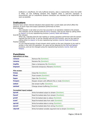 Página | 89 de 93 
buffered or unbuffered. On fully buffered streams, data is read/written when the buffer is filled, on line buffered streams this happens when a new-line character is encountered, and on unbuffered streams characters are intended to be read/written as soon as possible. 
Indicators Streams have certain internal indicators that specify their current state and which affect the behavior of some input and output operations performed on them: Error indicator This indicator is set when an error has occurred in an operation related to the stream. This indicator can be checked with the ferror function, and can be reset by calling either to clearerr or to any repositioning function (rewind, fseek and fsetpos). End-Of-File indicator When set, indicates that the last reading or writing operation performed with the stream reached the End of File. It can be checked with the feof function, and can be reset by calling either to clearerr or to any repositioning function (rewind, fseek and fsetpos). Position indicator It is an internal pointer of each stream which points to the next character to be read or written in the next I/O operation. Its value can be obtained by the ftell and fgetpos functions, and can be changed using the repositioning functions rewind, fseek and fsetpos. 
Functions Operations on files: 
remove 
Remove file (function) 
rename 
Rename file (function) 
tmpfile 
Open a temporary file (function) 
tmpnam 
Generate temporary filename (function) File access: 
fclose 
Close file (function) 
fflush 
Flush stream (function) 
fopen 
Open file (function) 
freopen 
Reopen stream with different file or mode (function) 
setbuf 
Set stream buffer (function) 
setvbuf 
Change stream buffering (function) Formatted input/output: 
fprintf 
Write formatted output to stream (function) 
fscanf 
Read formatted data from stream (function) 
printf 
Print formatted data to stdout (function) 
scanf 
Read formatted data from stdin (function) 
sprintf 
Write formatted data to string (function) 
sscanf 
Read formatted data from string (function) 
vfprintf 
Write formatted variable argument list to stream (function)  