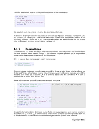 Página | 9 de 93 
Também poderíamos separar o código em mais linhas se for conveniente: 
1 2 3 4 5 6 int main (){ cout << "Hello World!"; cout << "I'm a C++ program"; return 0; } E o resultado seria novamente o mesmo dos exemplos anteriores. As diretivas do pré-processador (aquelas que começam por #) estão fora dessa regra geral, uma vez que não são declarações. Estas linhas são lidas e processadas pelo pré-processador e não produzem qualquer código por si só. Estas diretivas devem ser especificadas em sua própria linha e não devem terminar com um ponto e vírgula (;). 
1.1.1 Comentários Os comentários são partes do código-fonte desconsideradas pelo compilador. Eles simplesmente não têm qualquer efeito sobre o código. O seu objetivo é apenas permitir que o programador possa inserir notas ou descrições dentro do código fonte. O C+ + suporta duas maneiras para inserir comentários: 
1 2 // line comment /* block comment */ O primeiro deles, conhecido como linha de comentário, descarta tudo, desde a declaração do par de barras (/ /) até o final dessa mesma linha. O segundo, conhecido como bloco de comentário, descarta tudo entre os caracteres /* e a primeira declaração dos caracteres * /, com a possibilidade de incluir mais de uma linha. Agora adicionaremos comentários ao nosso segundo programa: 
1 
2 
3 
4 
5 
6 
7 
8 
9 
10 
11 /* my second program in C++ with more comments */ #include <iostream> using namespace std; int main (){ cout << "Hello World! "; // prints Hello World! cout << "I'm a C++ program"; // prints I'm a C++ program return 0; } Hello World! I'm a C++ program Se você incluir comentários dentro do código fonte em seus programas sem usar os caracteres de comentário // ou /* e */, o compilador irá considerá-los como se fossem expressões de C ++ e, provavelmente, irá causar uma ou várias mensagens de erro quando você compilar.  