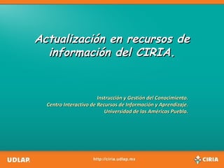 Actualización en recursos de información del CIRIA. Instrucción y Gestión del Conocimiento. Centro Interactivo de Recursos de Información y Aprendizaje. Universidad de las Américas Puebla. 