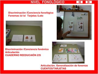 NIVEL FONOLÓGICO
Discriminación /Conciencia fonológica
Fonemas /z/-/s/ Tarjetas /Loto
Discriminación /Conciencia fonémica
Articulación
CUADERNO REEDUCAIÓN Z/S
Articulación. Generalización de fonemas
CUENTOS/TARJETAS