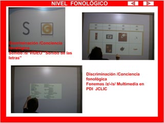 NIVEL FONOLÓGICO
Discriminación /Conciencia
fonológica
Fonemas /z/-/s/ Multimedia en
PDI JCLIC
Discriminación /Conciencia
fonológica
Sonido /s/ VÍDEO “Sonido de las
letras”