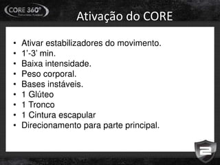 Ativação do CORE
• Ativar estabilizadores do movimento.
• 1’-3’ min.
• Baixa intensidade.
• Peso corporal.
• Bases instáveis.
• 1 Glúteo
• 1 Tronco
• 1 Cintura escapular
• Direcionamento para parte principal.
 