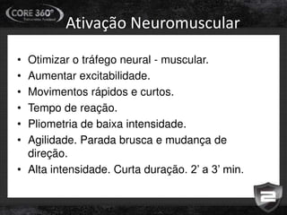 Ativação Neuromuscular
• Otimizar o tráfego neural - muscular.
• Aumentar excitabilidade.
• Movimentos rápidos e curtos.
• Tempo de reação.
• Pliometria de baixa intensidade.
• Agilidade. Parada brusca e mudança de
direção.
• Alta intensidade. Curta duração. 2’ a 3’ min.
 