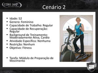 Cenário 2
• Idade: 52
• Genero: Feminino
• Capacidade de Trabalho: Regular
• Capacidade de Recuperação:
Regular
• Background de Treinamento:
Moderadamente Ativa, Cardio
• Atividade Específica: Nenhuma
• Restrição: Nenhum
• Objetivo: Fitness
• Tarefa: Módulo de Preparação de
Movimento
 