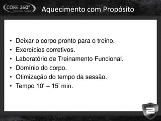 Aquecimento com Propósito
• Deixar o corpo pronto para o treino.
• Exercícios corretivos.
• Laboratório de Treinamento Funcional.
• Domínio do corpo.
• Otimização do tempo da sessão.
• Tempo 10' – 15’ min.
 