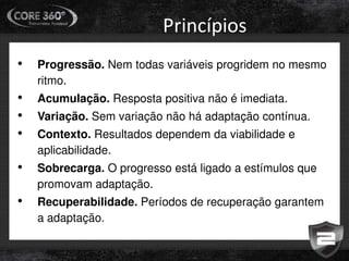• Progressão. Nem todas variáveis progridem no mesmo
ritmo.
• Acumulação. Resposta positiva não é imediata.
• Variação. Sem variação não há adaptação contínua.
• Contexto. Resultados dependem da viabilidade e
aplicabilidade.
• Sobrecarga. O progresso está ligado a estímulos que
promovam adaptação.
• Recuperabilidade. Períodos de recuperação garantem
a adaptação.
Princípios
 