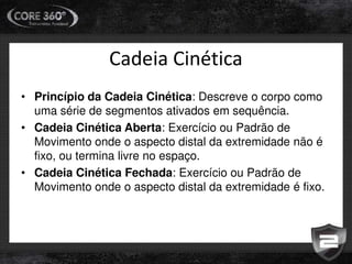 Cadeia Cinética
• Princípio da Cadeia Cinética: Descreve o corpo como
uma série de segmentos ativados em sequência.
• Cadeia Cinética Aberta: Exercício ou Padrão de
Movimento onde o aspecto distal da extremidade não é
fixo, ou termina livre no espaço.
• Cadeia Cinética Fechada: Exercício ou Padrão de
Movimento onde o aspecto distal da extremidade é fixo.
 
