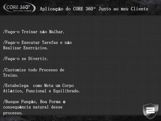 Aplicação do CORE 360º Junto ao meu Cliente
/Faça-o Treinar não Malhar.
/Faça-o Executar Tarefas e não
Realizar Exercícios.
/Faça-o se Divertir.
/Customize todo Processo de
Treino.
/Estabeleça como Meta um Corpo
Atlético, Funcional e Equilibrado.
/Busque Função, Boa Forma é
consequência natural desse
processo.
 