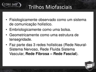 Trilhos Miofasciais
• Fisiologicamente observado como um sistema
de comunicação holístico.
• Embriologicamente como uma bolsa.
• Geometricamente como uma estrutura de
tensegridade.
• Faz parte das 3 redes holísticas (Rede Neural-
Sistema Nervoso, Rede Fluída Sistema
Vascular, Rede Fibrosa – Rede Fascial).
 