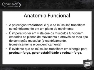 Anatomia Funcional
• A percepção tradicional é que os músculos trabalham
concêntricamente em um plano de movimento.
• É imperativo ter em vista que os músculos funcionam
em todos os planos de movimento e através de todo tipo
de contração muscular (excentricamente,
isometricamente e concentricamente)
• É evidente que os músculos trabalham em sinergia para
produzir força, gerar estabilidade e reduzir força.
 