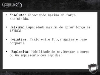 • Absoluta: Capacidade máxima de força
desinibida.
• Máxima: Capacidade máxima de gerar força em
1AVDCM.
• Relativa: Razão entre força máxima e peso
corporal.
• Explosiva: Habilidade de movimentar o corpo
ou um implemento com rapidez.
53
 