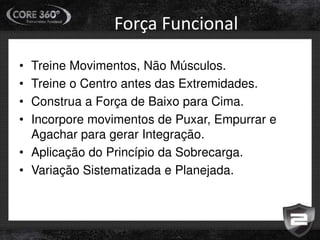 Força Funcional
• Treine Movimentos, Não Músculos.
• Treine o Centro antes das Extremidades.
• Construa a Força de Baixo para Cima.
• Incorpore movimentos de Puxar, Empurrar e
Agachar para gerar Integração.
• Aplicação do Princípio da Sobrecarga.
• Variação Sistematizada e Planejada.
 