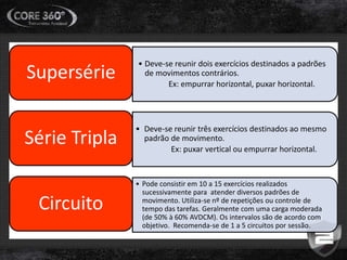 • Deve-se reunir dois exercícios destinados a padrões
de movimentos contrários.
Ex: empurrar horizontal, puxar horizontal.
Supersérie
• Deve-se reunir três exercícios destinados ao mesmo
padrão de movimento.
Ex: puxar vertical ou empurrar horizontal.
Série Tripla
• Pode consistir em 10 a 15 exercícios realizados
sucessivamente para atender diversos padrões de
movimento. Utiliza-se nº de repetições ou controle de
tempo das tarefas. Geralmente com uma carga moderada
(de 50% à 60% AVDCM). Os intervalos são de acordo com
objetivo. Recomenda-se de 1 a 5 circuitos por sessão.
Circuito
 