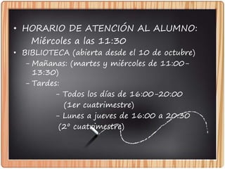 • HORARIO DE ATENCIÓN AL ALUMNO:
Miércoles a las 11:30
• BIBLIOTECA (abierta desde el 10 de octubre)
- Mañanas: (martes y miércoles de 11:00-
13:30)
- Tardes:
- Todos los días de 16:00-20:00
(1er cuatrimestre)
- Lunes a jueves de 16:00 a 20:30
(2º cuatrimestre)
 
