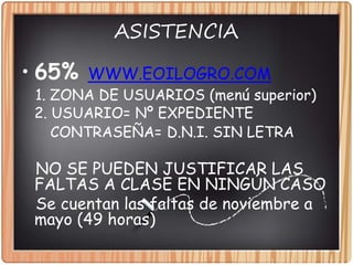 ASISTENCIA
• 65% WWW.EOILOGRO.COM
1. ZONA DE USUARIOS (menú superior)
2. USUARIO= Nº EXPEDIENTE
CONTRASEÑA= D.N.I. SIN LETRA
NO SE PUEDEN JUSTIFICAR LAS
FALTAS A CLASE EN NINGÚN CASO
Se cuentan las faltas de noviembre a
mayo (49 horas)
 