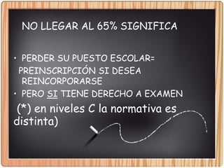 NO LLEGAR AL 65% SIGNIFICA
• PERDER SU PUESTO ESCOLAR=
PREINSCRIPCIÓN SI DESEA
REINCORPORARSE
• PERO SI TIENE DERECHO A EXAMEN
(*) en niveles C la normativa es
distinta)
 
